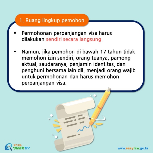 1. Ruang lingkup pemohon Permohonan perpanjangan visa harus dilakukan sendiri secara langsung.   Namun, jika pemohon di bawah 17 tahun tidak memohon izin sendiri, orang tuanya, pamong aktual, saudaranya, penjamin identitas, dan penghuni bersama lain dll. menjadi orang wajib untuk permohonan dan harus memohon perpanjangan visa.